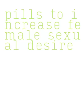 pills to increase female sexual desire