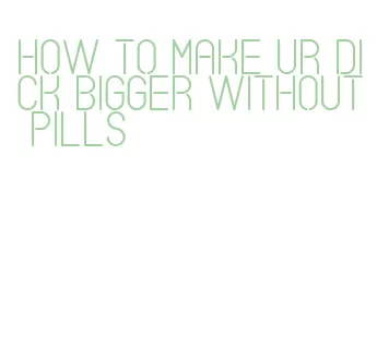how to make ur dick bigger without pills