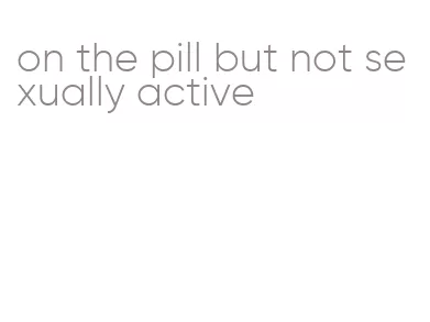 on the pill but not sexually active