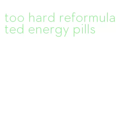 too hard reformulated energy pills